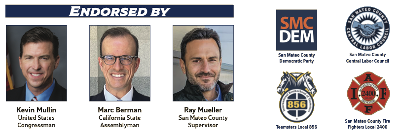 Endorsed by Kevin Mullin, United States Congressman; Marc Berman, California State Assemblyman; Ray Mueller, San Mateo County Supervisor; San Mateo County Democratic Party; San Mateo County Central Labor Council; Teamsters Local 856; and San Mateo County Fire Fighters Local 2400